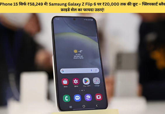 iPhone 15 सिर्फ ₹58,249 में! Samsung Galaxy Z Flip 6 पर ₹20,000 तक की छूट – फ्लिपकार्ट ब्लैक फ्राइडे सेल का फायदा उठाएं!